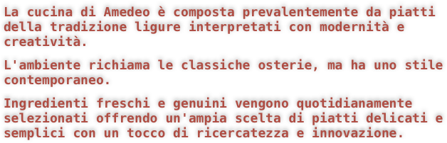 La cucina di Amedeo è composta prevalentemente da piatti della tradizione ligure interpretati con modernità e creatività.
L'ambiente richiama le classiche osterie, ma ha uno stile contemporaneo.
Ingredienti freschi e genuini vengono quotidianamente selezionati offrendo un'ampia scelta di piatti delicati e semplici con un tocco di ricercatezza e innovazione.

